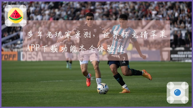 多年老玩家亲测，世界杯竞猜苹果APP下载功能齐全体验佳